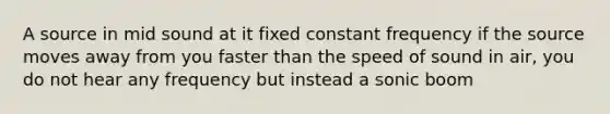 A source in mid sound at it fixed constant frequency if the source moves away from you faster than the speed of sound in air, you do not hear any frequency but instead a sonic boom