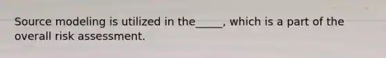 Source modeling is utilized in the_____, which is a part of the overall risk assessment.