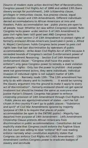 [Source of modern state action doctrine] Part of Reconstruction, Congress passed Civil Rights Act of 1866 and added 13th (bans slavery except for punishment), 14th (citizenship clause, privileges or immunities clause, due process clause, equal protection clause) and 15th Amendments. Different individuals denied accommodations to <a href='https://www.questionai.com/knowledge/kktT1tbvGH-african-americans' class='anchor-knowledge'>african americans</a> at inns and theaters. Public accommodation law - public places are open to all people. Issue: Whether Act was within Congress's power. Rule: Congress lacks power under section 5 of 14th Amendment to pass civil rights laws (still good law) AND Congress lacks authority under section 2 of 13th Amendment to protect rights of formerly enslaved African-Americans [overruled in Jones v. Alfred H. Mayer] Conclusion: holds Congress lacks power to pass civil rights laws that ban discrimination by operators of public accommodations - strike down Civil Rights Act of 1875 because it exceeded bounds of Congress's section 5 enforcement power of 14th Amendment Reasoning: - Section 5 of 14th Amendment (enforcement clause - "Congress shall have the power to enforce") only gave Congress power to remedy a state violation of people's rights - Only has the power to prohibit - And people were not government actors, they were individuals. Individual invasion of individual rights is not subject matter of 14th Amendment. - Narrowly reads 13th: "The 13th amendment has only to do with slavery and its incidents . . . it would be running the slavery argument into the ground to make it apply to every act of discrimination" - formerly enslaved should not get special treatment but should be treated the same as everyone else Justice Harlan's Dissent: Congress has power to enforce citizenship provision of 14th Amendment through Civil Rights Act - Public places are agents/instrument of states - can't be full citizen in this country if can't go to public places - "Substance and spirit" of Civil War Amendments ignored by majority (purpose of CRA is to require that places of public accommodation be open to the ENTIRE public) - Majority has departed from purpose of 14th Amendment - 14th Amendment Citizenship Clause protects African Americans from discrimination in public accommodations - Constitution did not explicitly state that Congress could enforce the Fugitive Slave Act but court was willing to read "enforce" BUT now reading enforce narrowly when constitution explicitly states that Congress can enforce Civil Rights Act (14th Amendment) - 13th Amendment confers Congress power to eradicate badges of slavery and servitude