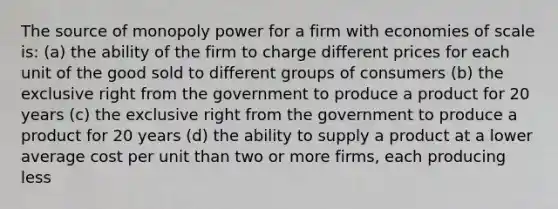 The source of monopoly power for a firm with economies of scale is: (a) the ability of the firm to charge different prices for each unit of the good sold to different groups of consumers (b) the exclusive right from the government to produce a product for 20 years (c) the exclusive right from the government to produce a product for 20 years (d) the ability to supply a product at a lower average cost per unit than two or more firms, each producing less