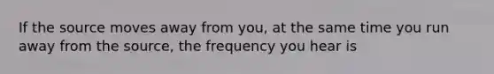 If the source moves away from you, at the same time you run away from the source, the frequency you hear is