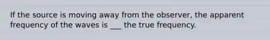 If the source is moving away from the observer, the apparent frequency of the waves is ___ the true frequency.