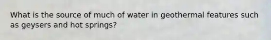 What is the source of much of water in geothermal features such as geysers and hot springs?