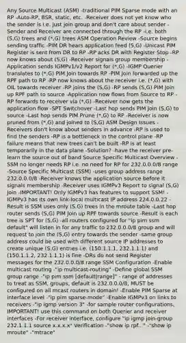 Any Source Multicast (ASM) -traditional PIM Sparse mode with an RP -Auto-RP, BSR, static, etc. -Receiver does not yet know who the sender is i.e. just join group and don't care about sender -Sender and Receiver are connected through the RP -i.e. both (S,G) trees and (*,G) trees ASM Operation Review -Source begins sending traffic -PIM DR hears application feed (S,G) -Unicast PIM Register is sent from DR to RP -RP acks DR with Register Stop -RP now knows about (S,G) -Receiver signals group membership -Application sends IGMPv1/v2 Report for (*,G) -IGMP Querier translates to (*,G) PIM Join towards RP -PIM Join forwarded up the RPF path to RP -RP now knows about the receiver i.e. (*,G) with OIL towards receiver -RP joins the (S,G) -RP sends (S,G) PIM Join up RPF path to source -Application now flows from Source to RP -RP forwards to receiver via (*,G) -Receiver now gets the application flow -SPT Switchover -Last hop sends PIM Join (S,G) to source -Last hop sends PIM Prune (*,G) to RP -Receiver is now pruned from (*,G) and joined to (S,G) ASM Design Issues -Receivers don't know about senders in advance -RP is used to find the senders -RP is a bottleneck in the control plane -RP failure means that new trees can't be built -RP is at least temporarily in the data plane -Solution? -have the receiver pre-learn the source out of band Source Specific Multicast Overview -SSM no longer needs RP i.e. no need for RP for 232.0.0.0/8 range -Source Specific Multicast (SSM) -uses group address range 232.0.0.0/8 -Receiver knows the application source before it signals membership -Receiver uses IGMPv3 Report to signal (S,G) Join -IMPORTANT! Only IGMPv3 has features to support SSM! -IGMPv3 has its own link-local multicast IP address 224.0.0.22 -Result is SSM uses only (S,G) trees in the mroute table -Last hop router sends (S,G) PIM Join up RPF towards source -Result is each tree is SPT for (S,G) -all routers configured for "ip pim ssm default" will listen in for any traffic to 232.0.0.0/8 group and will request to join the (S,G) entry towards the sender -same group address could be used with different source IP addresses to create unique (S,G) entries i.e. (150.1.1.1, 232.1.1.1) and (150.1.1.2, 232.1.1.1) is fine -DRs do not send Register messages for the 232.0.0.0/8 range SSM Configuration -Enable multicast routing -"ip multicast-routing" -Define global SSM group range -"ip pim ssm [default|range]" - range of addresses to treat as SSM, groups, default is 232.0.0.0/8, MUST be configured on all mcast routers in domain! -Enable PIM Sparse at interface level -"ip pim sparse-mode" -Enable IGMPv3 on links to receivers -"ip igmp version 3" -for sample router configurations, IMPORTANT! use this command on both Querier and receiver interfaces -For receiver interface, configure "ip igmp join-group 232.1.1.1 source x.x.x.x" Verification -"show ip rpf..." -"show ip mroute" -"mtrace"