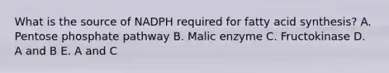 What is the source of NADPH required for fatty acid synthesis? A. Pentose phosphate pathway B. Malic enzyme C. Fructokinase D. A and B E. A and C