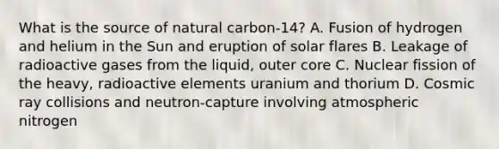 What is the source of natural carbon-14? A. Fusion of hydrogen and helium in the Sun and eruption of solar flares B. Leakage of radioactive gases from the liquid, outer core C. Nuclear fission of the heavy, radioactive elements uranium and thorium D. Cosmic ray collisions and neutron-capture involving atmospheric nitrogen