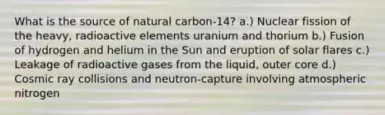 What is the source of natural carbon-14? a.) Nuclear fission of the heavy, radioactive elements uranium and thorium b.) Fusion of hydrogen and helium in the Sun and eruption of solar flares c.) Leakage of radioactive gases from the liquid, outer core d.) Cosmic ray collisions and neutron-capture involving atmospheric nitrogen