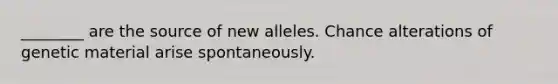 ________ are the source of new alleles. Chance alterations of genetic material arise spontaneously.