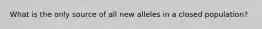 What is the only source of all new alleles in a closed population?