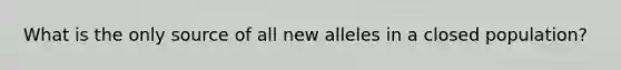 What is the only source of all new alleles in a closed population?