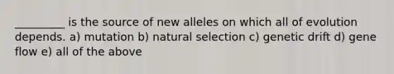 _________ is the source of new alleles on which all of evolution depends. a) mutation b) natural selection c) genetic drift d) gene flow e) all of the above