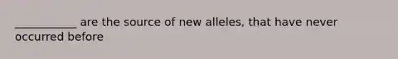 ___________ are the source of new alleles, that have never occurred before