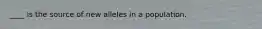 ____ is the source of new alleles in a population.