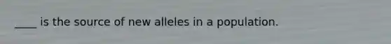 ____ is the source of new alleles in a population.