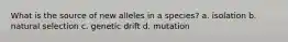 What is the source of new alleles in a species? a. isolation b. natural selection c. genetic drift d. mutation