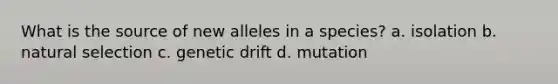 What is the source of new alleles in a species? a. isolation b. natural selection c. genetic drift d. mutation