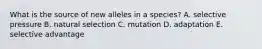 What is the source of new alleles in a species? A. selective pressure B. natural selection C. mutation D. adaptation E. selective advantage