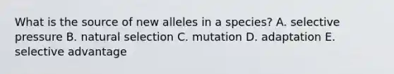 What is the source of new alleles in a species? A. selective pressure B. natural selection C. mutation D. adaptation E. selective advantage