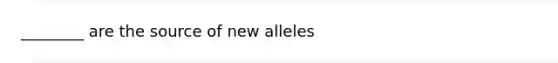 ________ are the source of new alleles