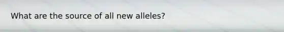 What are the source of all new alleles?