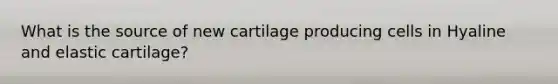 What is the source of new cartilage producing cells in Hyaline and elastic cartilage?