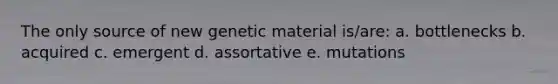 The only source of new genetic material is/are: a. bottlenecks b. acquired c. emergent d. assortative e. mutations