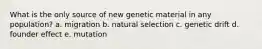 What is the only source of new genetic material in any population? a. migration b. natural selection c. genetic drift d. founder effect e. mutation