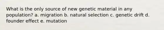 What is the only source of new genetic material in any population? a. migration b. natural selection c. genetic drift d. founder effect e. mutation