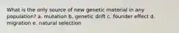 What is the only source of new genetic material in any population? a. mutation b. genetic drift c. founder effect d. migration e. natural selection