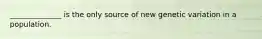 ______________ is the only source of new genetic variation in a population.