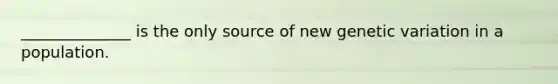 ______________ is the only source of new genetic variation in a population.