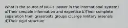 What is the source of NGOs' power in the international system? a)Their credible information and expertise b)Their complete separation from grassroots groups c)Large military arsenals d)Their rigid structure