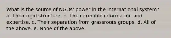 What is the source of NGOs' power in the international system? a. Their rigid structure. b. Their credible information and expertise. c. Their separation from grassroots groups. d. All of the above. e. None of the above.