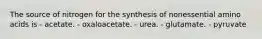 The source of nitrogen for the synthesis of nonessential amino acids is - acetate. - oxaloacetate. - urea. - glutamate. - pyruvate