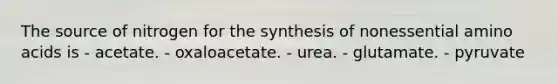 The source of nitrogen for the synthesis of nonessential amino acids is - acetate. - oxaloacetate. - urea. - glutamate. - pyruvate