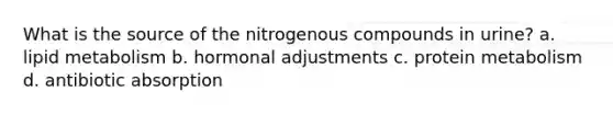 What is the source of the nitrogenous compounds in urine? a. lipid metabolism b. hormonal adjustments c. protein metabolism d. antibiotic absorption