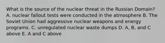 What is the source of the nuclear threat in the Russian Domain? A. nuclear fallout tests were conducted in the atmosphere B. The Soviet Union had aggressive nuclear weapons and energy programs. C. unregulated nuclear waste dumps D. A, B, and C above E. A and C above