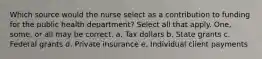 Which source would the nurse select as a contribution to funding for the public health department? Select all that apply. One, some, or all may be correct. a. Tax dollars b. State grants c. Federal grants d. Private insurance e. Individual client payments