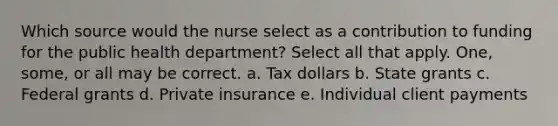 Which source would the nurse select as a contribution to funding for the public health department? Select all that apply. One, some, or all may be correct. a. Tax dollars b. State grants c. Federal grants d. Private insurance e. Individual client payments