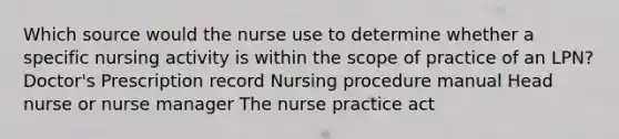 Which source would the nurse use to determine whether a specific nursing activity is within the scope of practice of an LPN? Doctor's Prescription record Nursing procedure manual Head nurse or nurse manager The nurse practice act