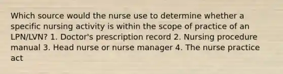 Which source would the nurse use to determine whether a specific nursing activity is within the scope of practice of an LPN/LVN? 1. Doctor's prescription record 2. Nursing procedure manual 3. Head nurse or nurse manager 4. The nurse practice act