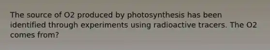 The source of O2 produced by photosynthesis has been identified through experiments using radioactive tracers. The O2 comes from?