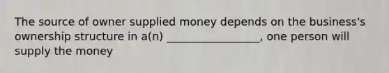 The source of owner supplied money depends on the business's ownership structure in a(n) _________________, one person will supply the money