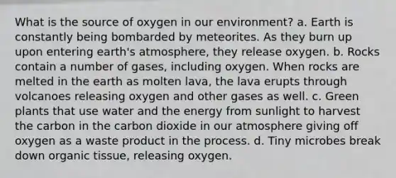 What is the source of oxygen in our environment? a. Earth is constantly being bombarded by meteorites. As they burn up upon entering earth's atmosphere, they release oxygen. b. Rocks contain a number of gases, including oxygen. When rocks are melted in the earth as molten lava, the lava erupts through volcanoes releasing oxygen and other gases as well. c. Green plants that use water and the energy from sunlight to harvest the carbon in the carbon dioxide in our atmosphere giving off oxygen as a waste product in the process. d. Tiny microbes break down organic tissue, releasing oxygen.