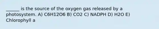 ______ is the source of the oxygen gas released by a photosystem. A) C6H12O6 B) CO2 C) NADPH D) H2O E) Chlorophyll a