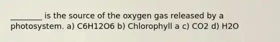 ________ is the source of the oxygen gas released by a photosystem. a) C6H12O6 b) Chlorophyll a c) CO2 d) H2O