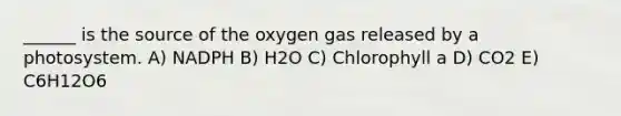 ______ is the source of the oxygen gas released by a photosystem. A) NADPH B) H2O C) Chlorophyll a D) CO2 E) C6H12O6