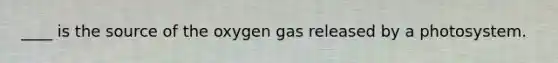 ____ is the source of the oxygen gas released by a photosystem.