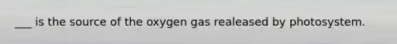 ___ is the source of the oxygen gas realeased by photosystem.