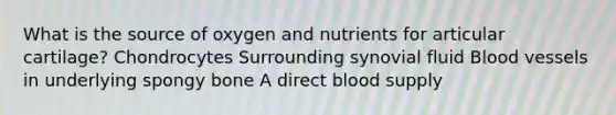 What is the source of oxygen and nutrients for articular cartilage? Chondrocytes Surrounding synovial fluid Blood vessels in underlying spongy bone A direct blood supply